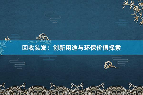 回收头发：创新用途与环保价值探索